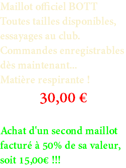 Maillot officiel BOTT Toutes tailles disponibles, essayages au club. Commandes enregistrables dès maintenant... Matière respirante ! 30,00 € Achat d'un second maillot facturé à 50% de sa valeur, soit 15,00€ !!!