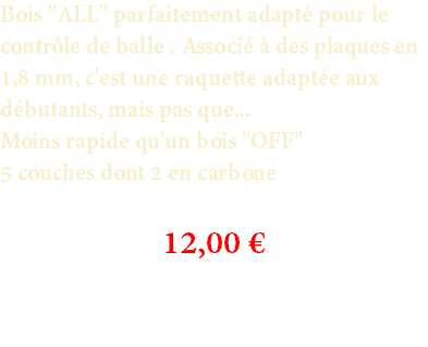 Bois "ALL" parfaitement adapté pour le contrôle de balle . Associé à des plaques en 1,8 mm, c'est une raquette adaptée aux débutants, mais pas que... Moins rapide qu'un bois "OFF" 5 couches dont 2 en carbone 12,00 € 