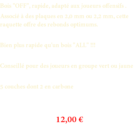 Bois "OFF", rapide, adapté aux joueurs offensifs . Associé à des plaques en 2,0 mm ou 2,2 mm, cette raquette offre des rebonds optimums. Bien plus rapide qu'un bois "ALL" !!! Conseillé pour des joueurs en groupe vert ou jaune 5 couches dont 2 en carbone 12,00 €