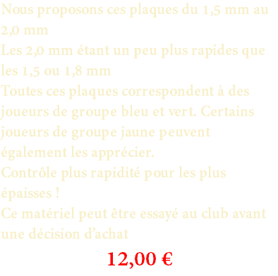 Nous proposons ces plaques du 1,5 mm au 2,0 mm Les 2,0 mm étant un peu plus rapides que les 1,5 ou 1,8 mm Toutes ces plaques correspondent à des joueurs de groupe bleu et vert. Certains joueurs de groupe jaune peuvent également les apprécier. Contrôle plus rapidité pour les plus épaisses ! Ce matériel peut être essayé au club avant une décision d’achat 12,00 €