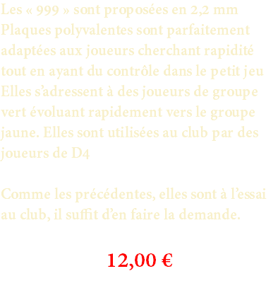 Les « 999 » sont proposées en 2,2 mm Plaques polyvalentes sont parfaitement adaptées aux joueurs cherchant rapidité tout en ayant du contrôle dans le petit jeu Elles s’adressent à des joueurs de groupe vert évoluant rapidement vers le groupe jaune. Elles sont utilisées au club par des joueurs de D4 Comme les précédentes, elles sont à l’essai au club, il suffit d’en faire la demande. 12,00 €