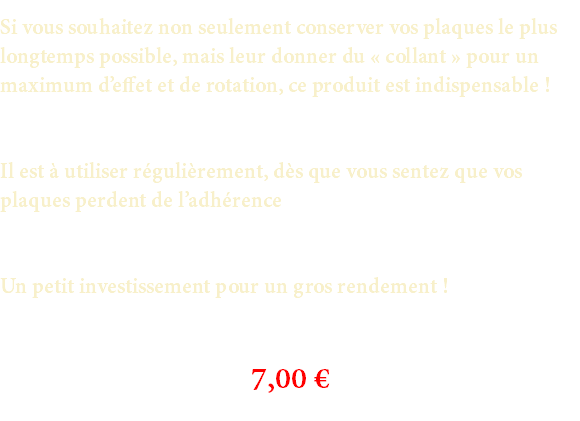 Si vous souhaitez non seulement conserver vos plaques le plus longtemps possible, mais leur donner du « collant » pour un maximum d’effet et de rotation, ce produit est indispensable ! Il est à utiliser régulièrement, dès que vous sentez que vos plaques perdent de l’adhérence Un petit investissement pour un gros rendement ! 7,00 €