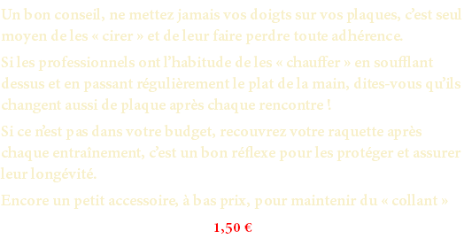 Un bon conseil, ne mettez jamais vos doigts sur vos plaques, c’est seul moyen de les « cirer » et de leur faire perdre toute adhérence. Si les professionnels ont l’habitude de les « chauffer » en soufflant dessus et en passant régulièrement le plat de la main, dites-vous qu’ils changent aussi de plaque après chaque rencontre ! Si ce n’est pas dans votre budget, recouvrez votre raquette après chaque entraînement, c’est un bon réflexe pour les protéger et assurer leur longévité. Encore un petit accessoire, à bas prix, pour maintenir du « collant » 1,50 €