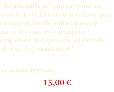 Filet extensible se fixant par pince, sur toute table d’intérieur ou d’extérieur, pour s’amuser en famille, entre copains, se lancer des défis et s’entraîner tout simplement. Indispensable les jours de pluie ou de…confinement ! Un cadeau apprécié ! 15,00 €